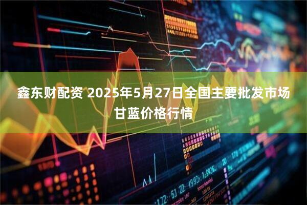 鑫东财配资 2025年5月27日全国主要批发市场甘蓝价格行情