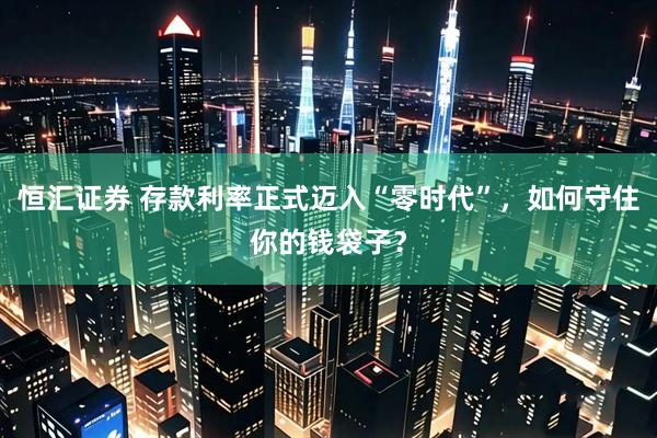 恒汇证券 存款利率正式迈入“零时代”，如何守住你的钱袋子？