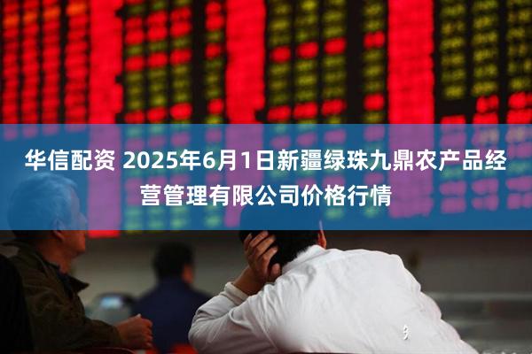 华信配资 2025年6月1日新疆绿珠九鼎农产品经营管理有限公司价格行情