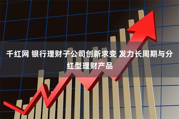 千红网 银行理财子公司创新求变 发力长周期与分红型理财产品