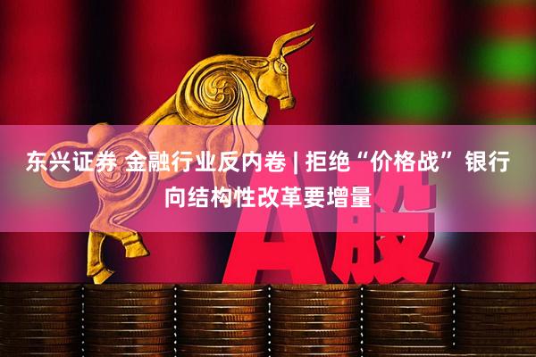 东兴证券 金融行业反内卷 | 拒绝“价格战” 银行向结构性改革要增量