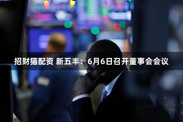 招财猫配资 新五丰：6月6日召开董事会会议