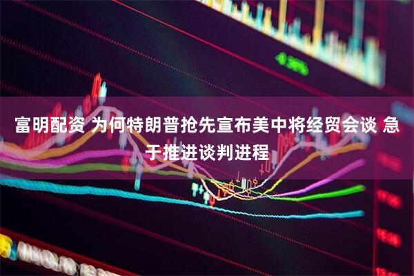 富明配资 为何特朗普抢先宣布美中将经贸会谈 急于推进谈判进程