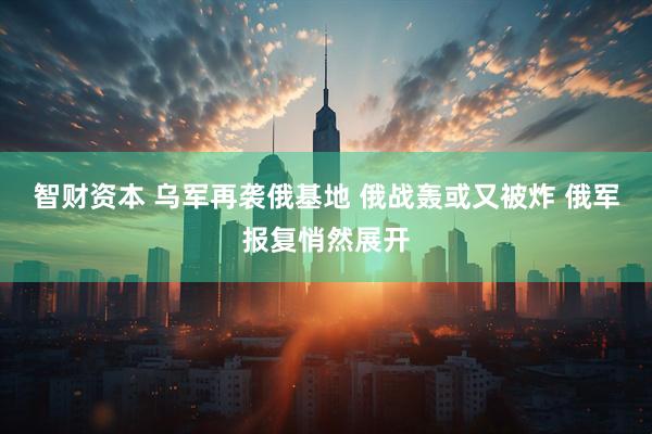 智财资本 乌军再袭俄基地 俄战轰或又被炸 俄军报复悄然展开