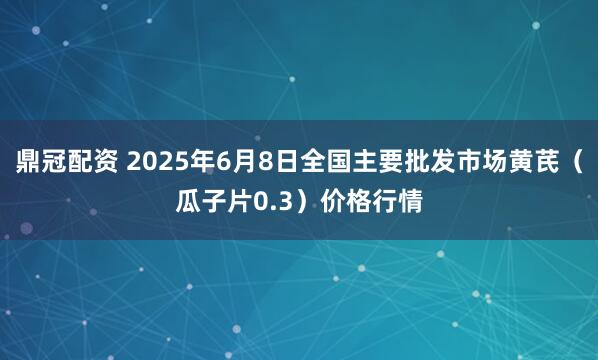 鼎冠配资 2025年6月8日全国主要批发市场黄芪（瓜子片0.3）价格行情