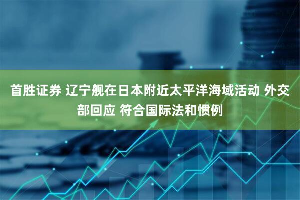 首胜证券 辽宁舰在日本附近太平洋海域活动 外交部回应 符合国际法和惯例