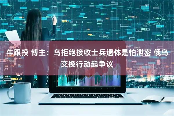 牛跟投 博主：乌拒绝接收士兵遗体是怕泄密 俄乌交换行动起争议