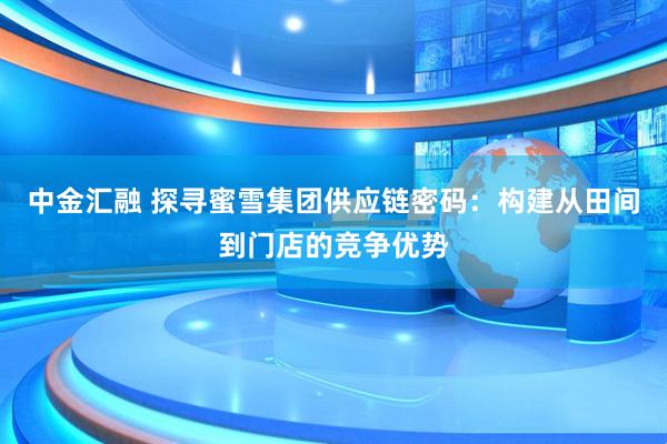 中金汇融 探寻蜜雪集团供应链密码：构建从田间到门店的竞争优势