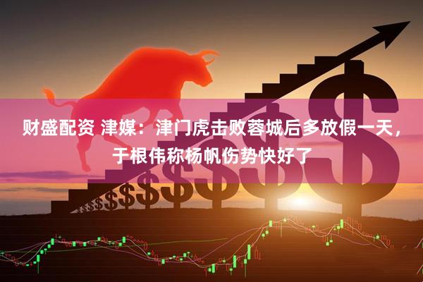 财盛配资 津媒：津门虎击败蓉城后多放假一天，于根伟称杨帆伤势快好了
