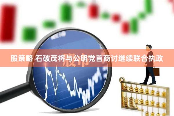 股策略 石破茂将与公明党首商讨继续联合执政