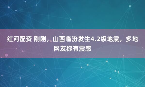 红河配资 刚刚，山西临汾发生4.2级地震，多地网友称有震感