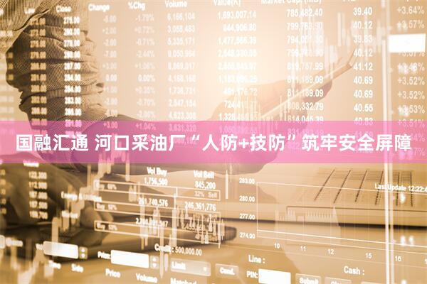 国融汇通 河口采油厂“人防+技防”筑牢安全屏障