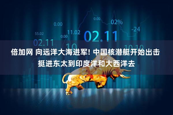倍加网 向远洋大海进军! 中国核潜艇开始出击 挺进东太到印度洋和大西洋去