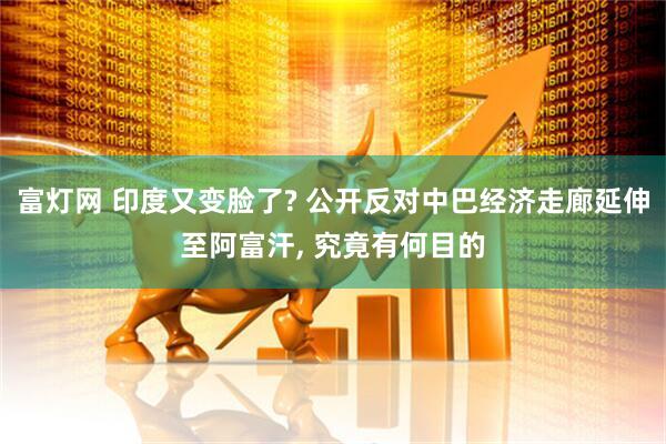 富灯网 印度又变脸了? 公开反对中巴经济走廊延伸至阿富汗, 究竟有何目的