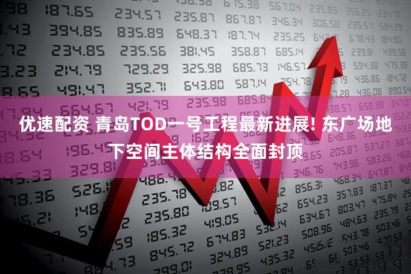优速配资 青岛TOD一号工程最新进展! 东广场地下空间主体结构全面封顶