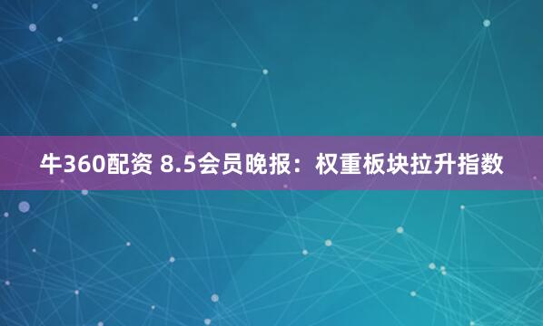 牛360配资 8.5会员晚报：权重板块拉升指数