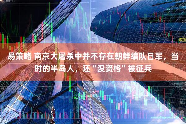 易策略 南京大屠杀中并不存在朝鲜编队日军，当时的半岛人，还“没资格”被征兵