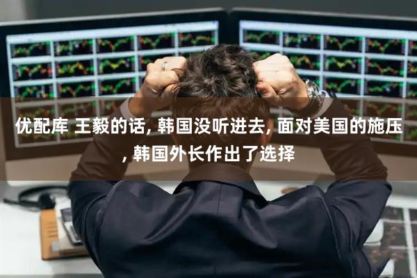 优配库 王毅的话, 韩国没听进去, 面对美国的施压, 韩国外长作出了选择