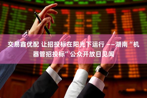 交易鑫优配 让招投标在阳光下运行 ——湖南“机器管招投标”公众开放日见闻