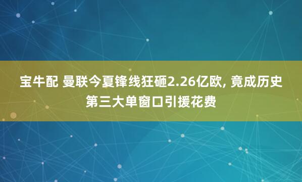 宝牛配 曼联今夏锋线狂砸2.26亿欧, 竟成历史第三大单窗口引援花费