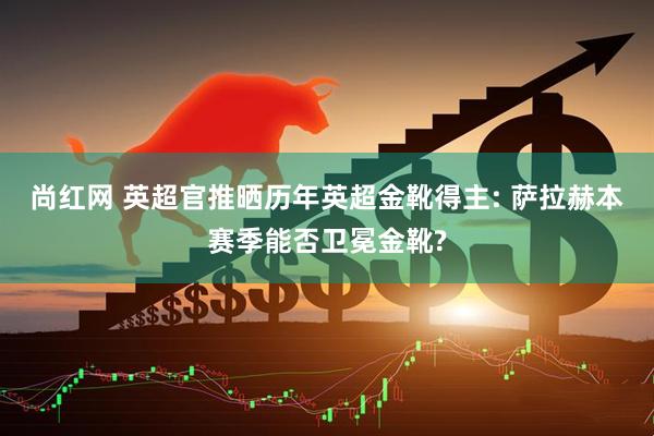 尚红网 英超官推晒历年英超金靴得主: 萨拉赫本赛季能否卫冕金靴?