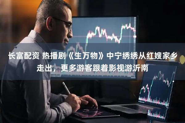 长富配资 热播剧《生万物》中宁绣绣从红嫂家乡走出，更多游客跟着影视游沂南
