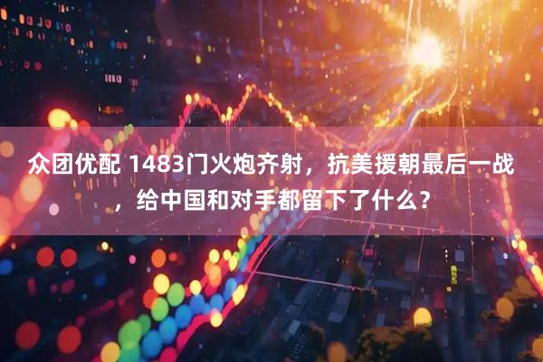 众团优配 1483门火炮齐射，抗美援朝最后一战，给中国和对手都留下了什么？