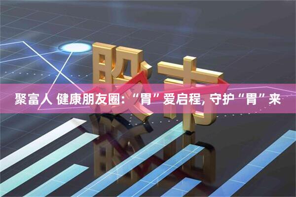 聚富人 健康朋友圈: “胃”爱启程, 守护“胃”来