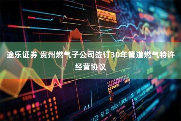途乐证券 贵州燃气子公司签订30年管道燃气特许经营协议