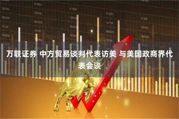 万联证券 中方贸易谈判代表访美 与美国政商界代表会谈