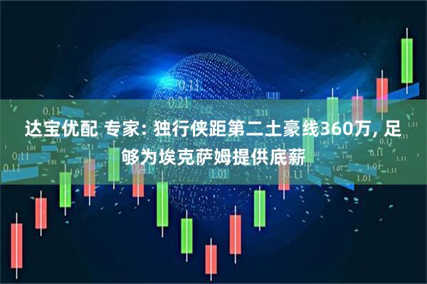 达宝优配 专家: 独行侠距第二土豪线360万, 足够为埃克萨姆提供底薪