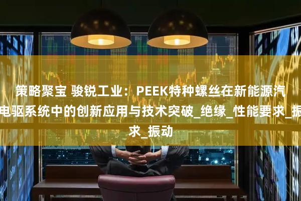 策略聚宝 骏锐工业：PEEK特种螺丝在新能源汽车电驱系统中的创新应用与技术突破_绝缘_性能要求_振动