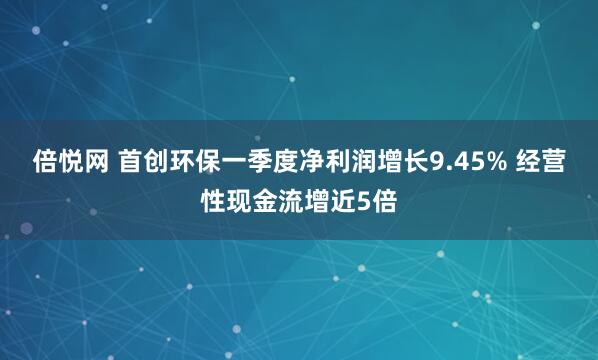 倍悦网 首创环保一季度净利润增长9.45% 经营性现金流增近5倍