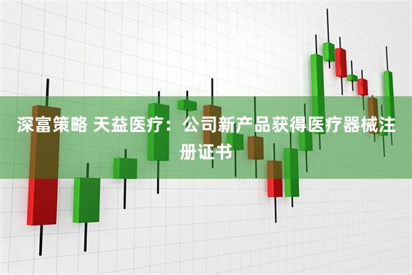 深富策略 天益医疗：公司新产品获得医疗器械注册证书
