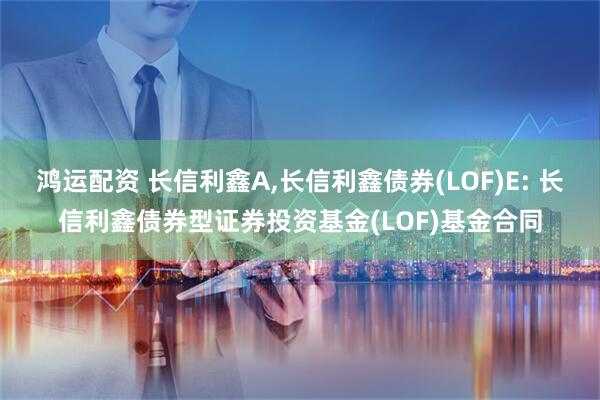 鸿运配资 长信利鑫A,长信利鑫债券(LOF)E: 长信利鑫债券型证券投资基金(LOF)基金合同