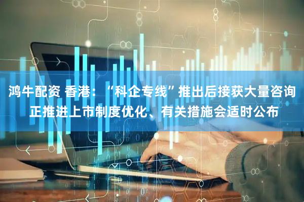 鸿牛配资 香港：“科企专线”推出后接获大量咨询 正推进上市制度优化、有关措施会适时公布