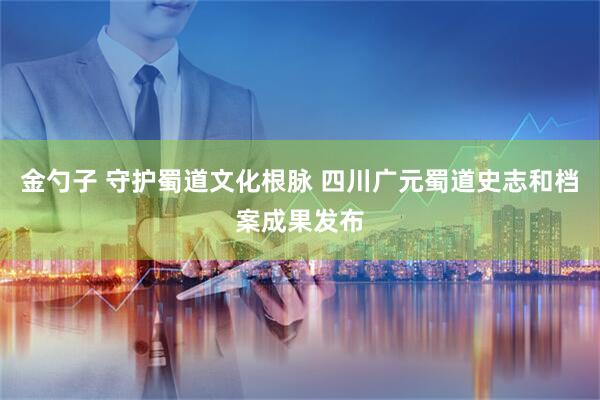 金勺子 守护蜀道文化根脉 四川广元蜀道史志和档案成果发布