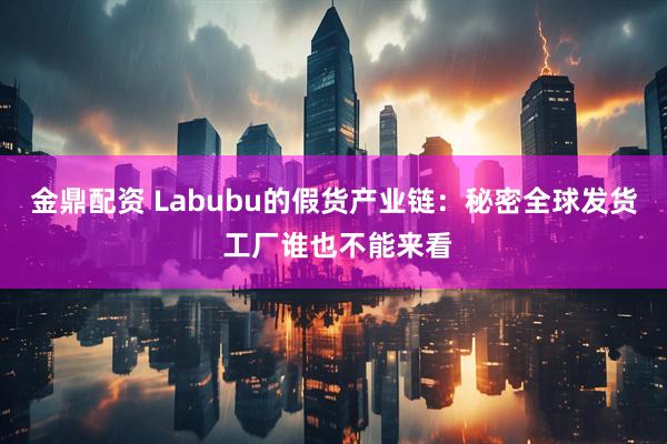 金鼎配资 Labubu的假货产业链:秘密全球发货 工厂谁也不能来看
