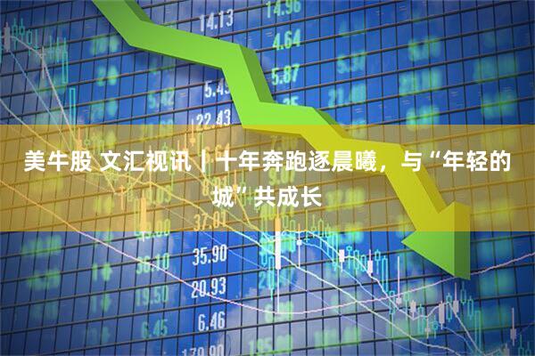 美牛股 文汇视讯｜十年奔跑逐晨曦，与“年轻的城”共成长