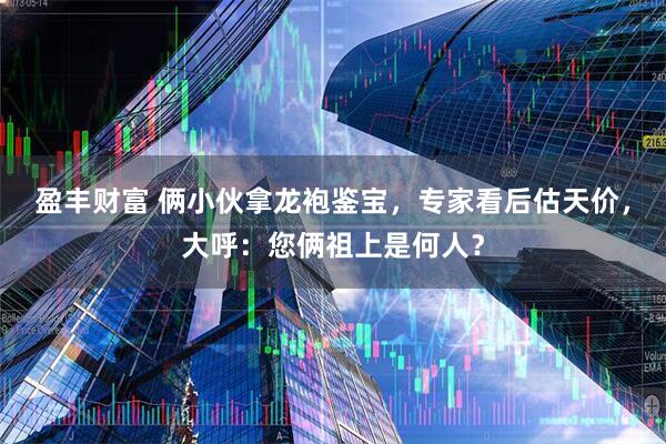 盈丰财富 俩小伙拿龙袍鉴宝，专家看后估天价，大呼：您俩祖上是何人？