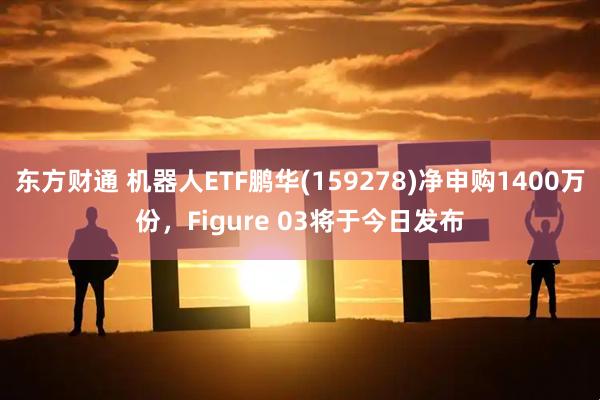 东方财通 机器人ETF鹏华(159278)净申购1400万份，Figure 03将于今日发布