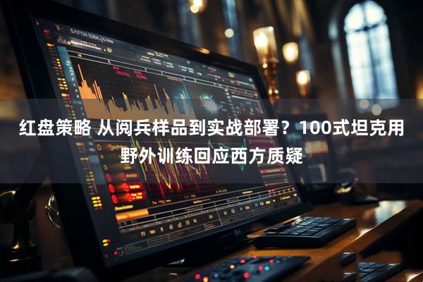 红盘策略 从阅兵样品到实战部署？100式坦克用野外训练回应西方质疑