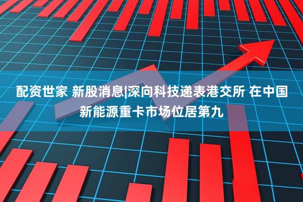 配资世家 新股消息|深向科技递表港交所 在中国新能源重卡市场位居第九